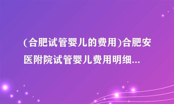 (合肥试管婴儿的费用)合肥安医附院试管婴儿费用明细[安徽试管婴儿]