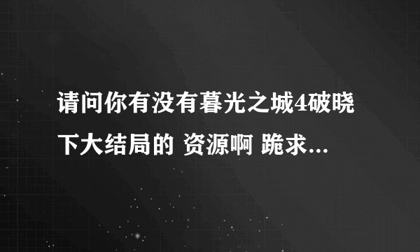 请问你有没有暮光之城4破晓下大结局的 资源啊 跪求。。。感激。。。