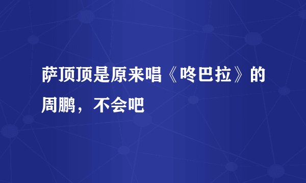 萨顶顶是原来唱《咚巴拉》的周鹏,不会吧