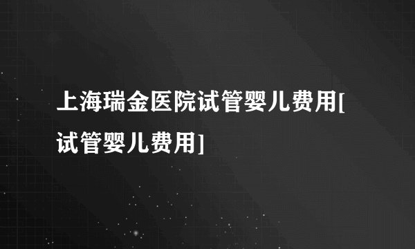 上海瑞金医院试管婴儿费用[试管婴儿费用]