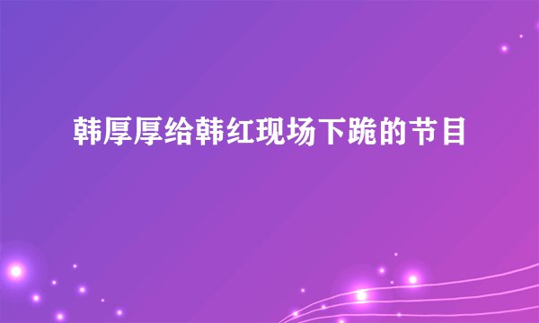 韩厚厚给韩红现场下跪的节目