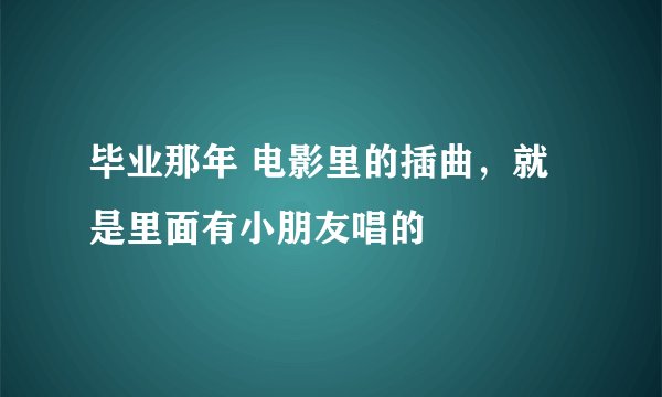 毕业那年 电影里的插曲,就是里面有小朋友唱的