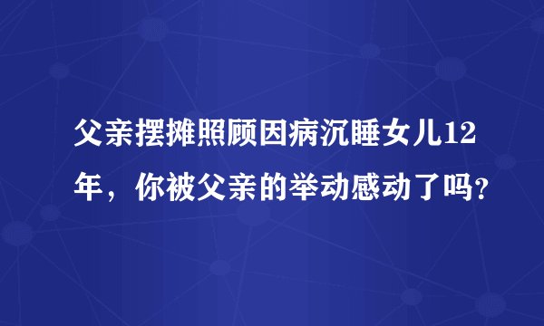 父亲摆摊照顾因病沉睡女儿12年，你被父亲的举动感动了吗？