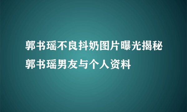 郭书瑶不良抖奶图片曝光揭秘郭书瑶男友与个人资料