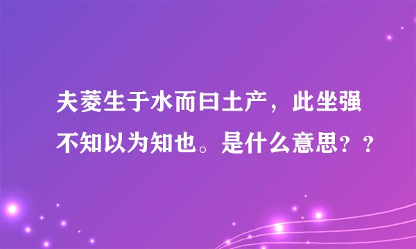 夫菱生于水而曰土产，此坐强不知以为知也。是什么意思？？