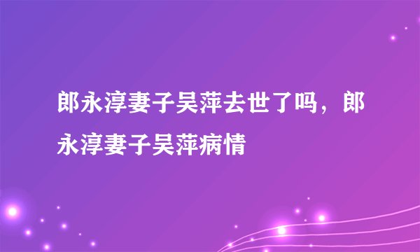 郎永淳妻子吴萍去世了吗，郎永淳妻子吴萍病情