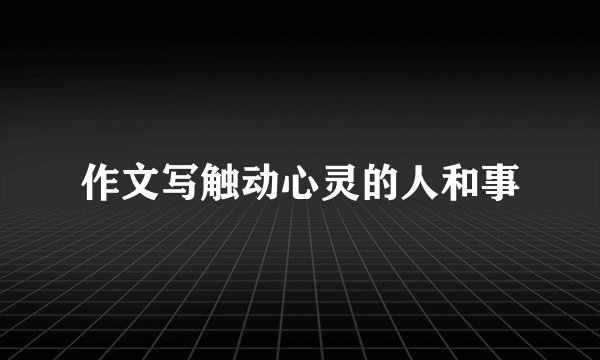 作文写触动心灵的人和事