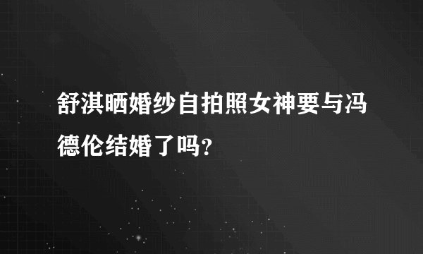 舒淇晒婚纱自拍照女神要与冯德伦结婚了吗？