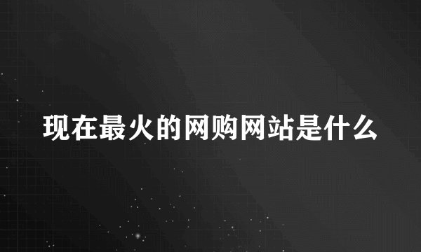 现在最火的网购网站是什么
