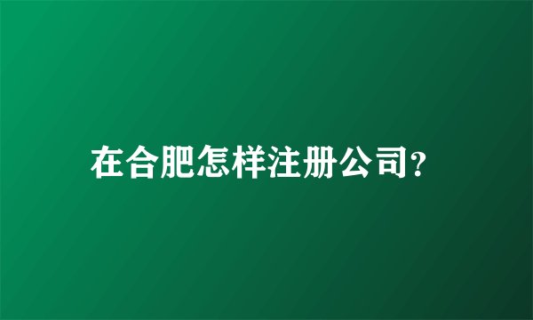 在合肥怎样注册公司?