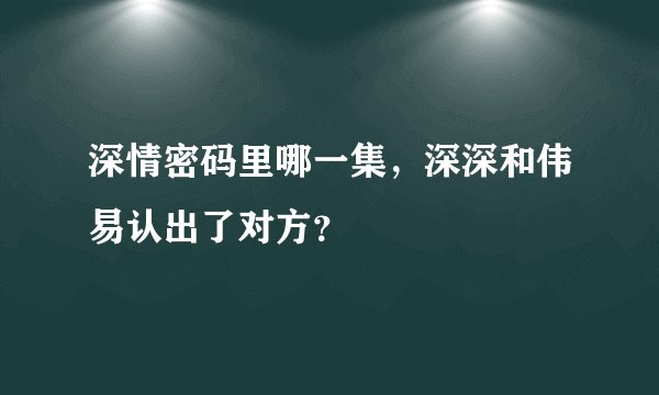 深情密码里哪一集，深深和伟易认出了对方？