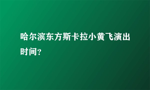 哈尔滨东方斯卡拉小黄飞演出时间？