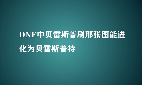 DNF中贝雷斯普刷那张图能进化为贝雷斯普特
