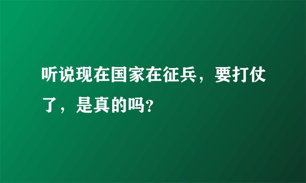 听说现在国家在征兵，要打仗了，是真的吗？
