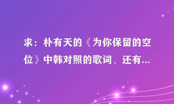 求:朴有天的《为你保留的空位》中韩对照的歌词、还有音译歌词,谢谢!