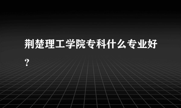 荆楚理工学院专科什么专业好?