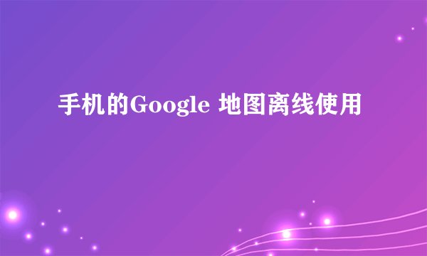 手机的Google 地图离线使用