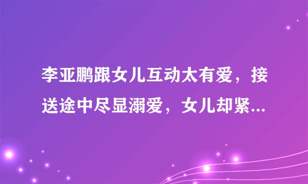 李亚鹏跟女儿互动太有爱，接送途中尽显溺爱，女儿却紧盯手机- 飞外网