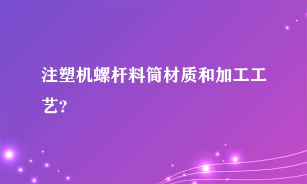 注塑机螺杆料筒材质和加工工艺？
