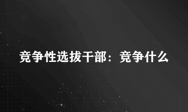 竞争性选拔干部：竞争什么