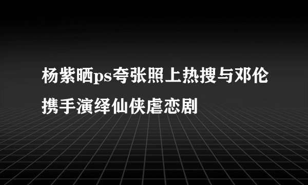 杨紫晒ps夸张照上热搜与邓伦携手演绎仙侠虐恋剧