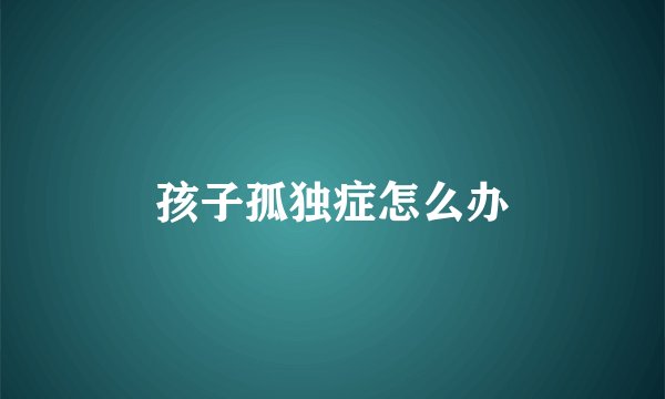 孩子孤独症怎么办