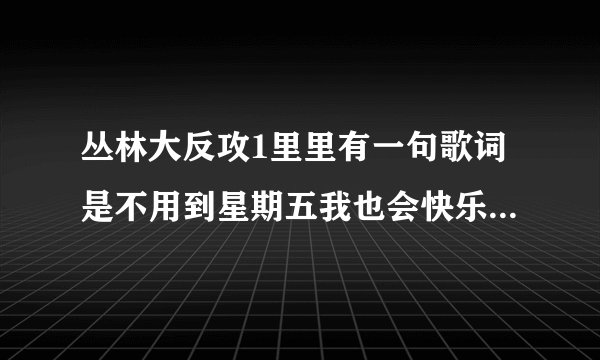 丛林大反攻1里里有一句歌词是不用到星期五我也会快乐是什么歌