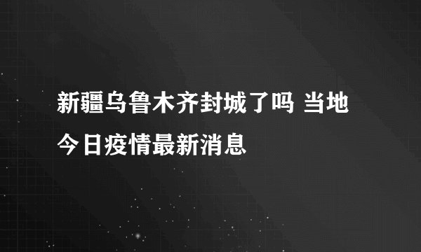 新疆乌鲁木齐封城了吗 当地今日疫情最新消息