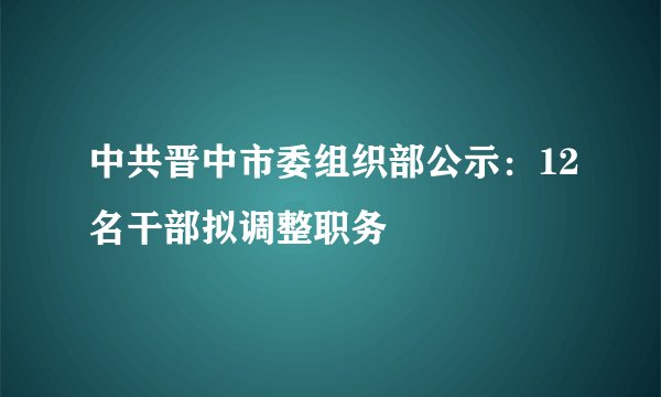 中共晋中市委组织部公示:12名干部拟调整职务