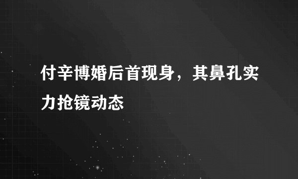 付辛博婚后首现身，其鼻孔实力抢镜动态