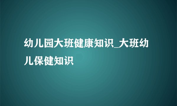 幼儿园大班健康知识_大班幼儿保健知识