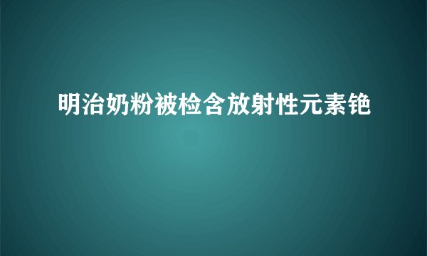 明治奶粉被检含放射性元素铯