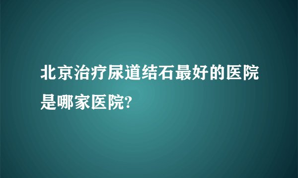 北京治疗尿道结石最好的医院是哪家医院?