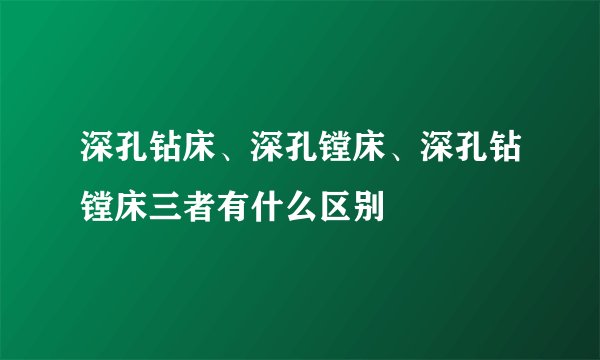 深孔钻床、深孔镗床、深孔钻镗床三者有什么区别