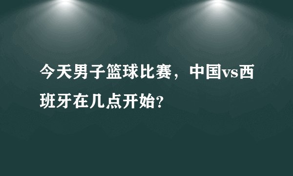 今天男子篮球比赛,中国vs西班牙在几点开始?