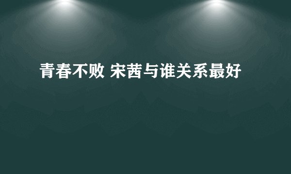 青春不败 宋茜与谁关系最好