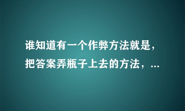 谁知道有一个作弊方法就是,把答案弄瓶子上去的方法,最好有图片解说,不要视频,快点?