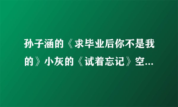 孙子涵的《求毕业后你不是我的》小灰的《试着忘记》空间歌曲链接