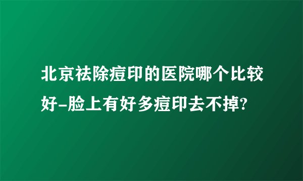 北京祛除痘印的医院哪个比较好-脸上有好多痘印去不掉?