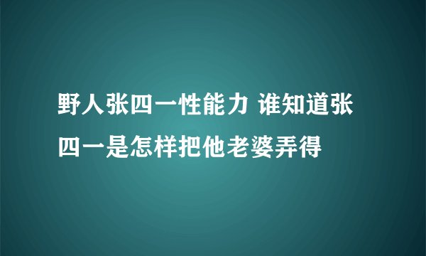 野人张四一性能力 谁知道张四一是怎样把他老婆弄得