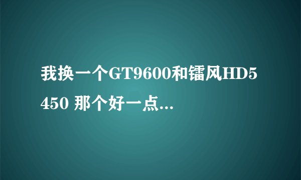 我换一个GT9600和镭风HD5450 那个好一点 换完后我要玩LOL最高配置的