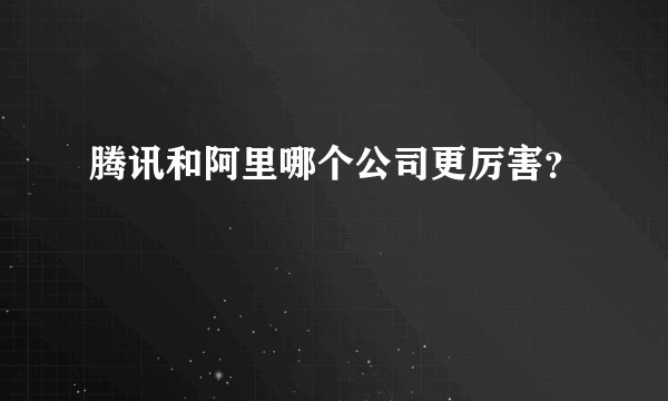 腾讯和阿里哪个公司更厉害?