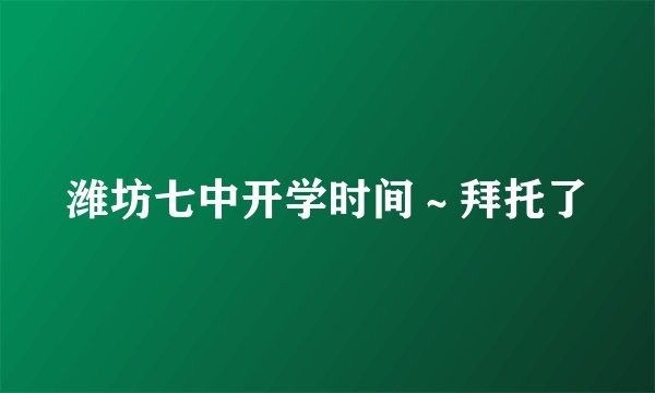 潍坊七中开学时间～拜托了