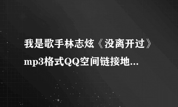 我是歌手林志炫《没离开过》mp3格式QQ空间链接地址，是要可以放的出来的喔~