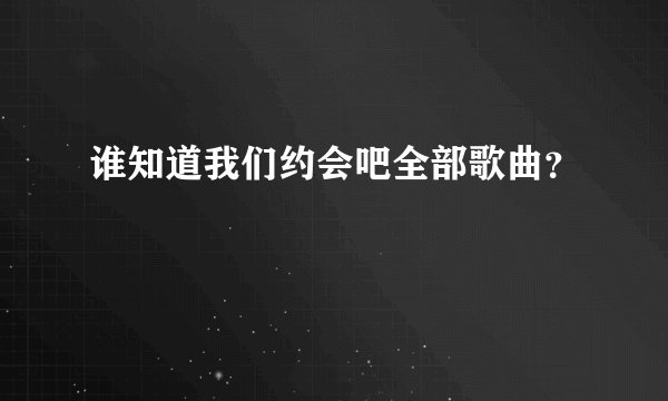 谁知道我们约会吧全部歌曲？