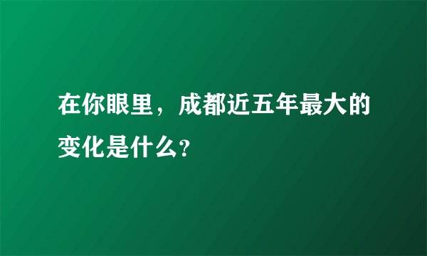 在你眼里,成都近五年最大的变化是什么?