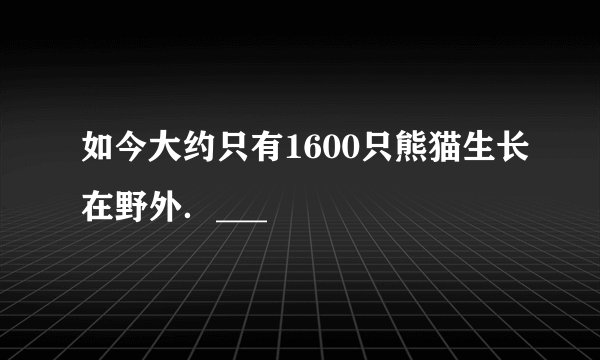 如今大约只有1600只熊猫生长在野外．___