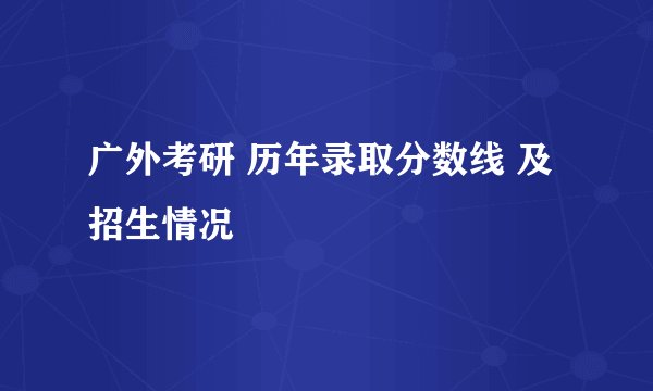 广外考研 历年录取分数线 及 招生情况