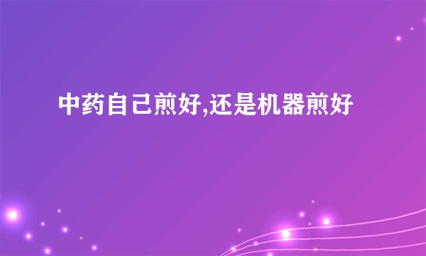 中药自己煎好,还是机器煎好