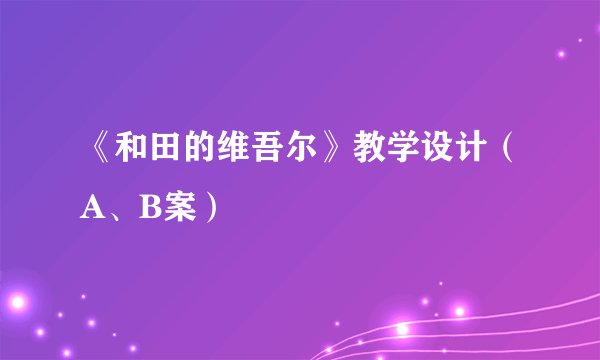 《和田的维吾尔》教学设计（A、B案）
